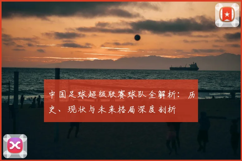 中国足球超级联赛球队全解析:历史、现状与未来格局深度剖析