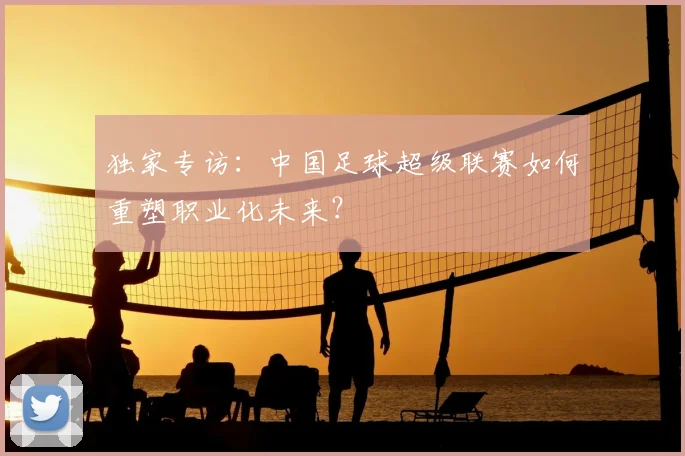 独家专访：中国足球超级联赛如何重塑职业化未来？