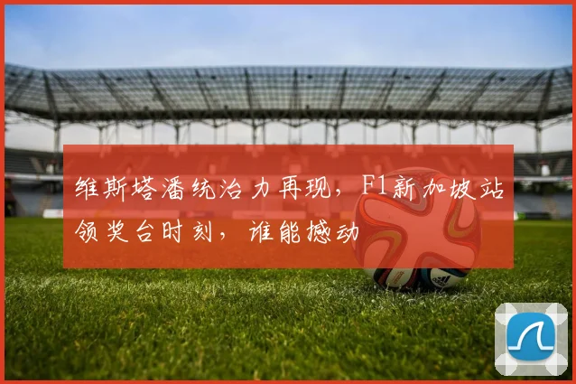 维斯塔潘统治力再现，F1新加坡站领奖台时刻，谁能撼动