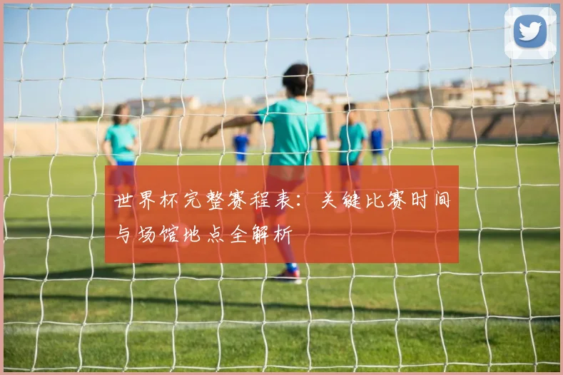 世界杯完整赛程表：关键比赛时间与场馆地点全解析