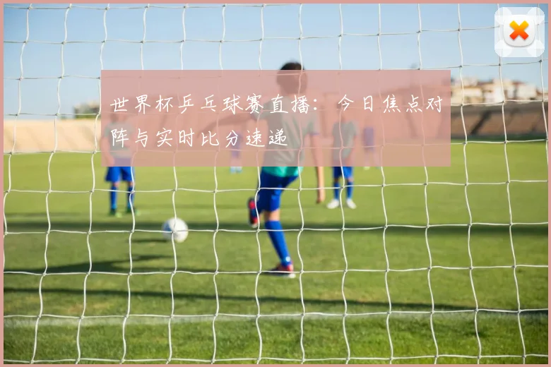 世界杯乒乓球赛直播：今日焦点对阵与实时比分速递