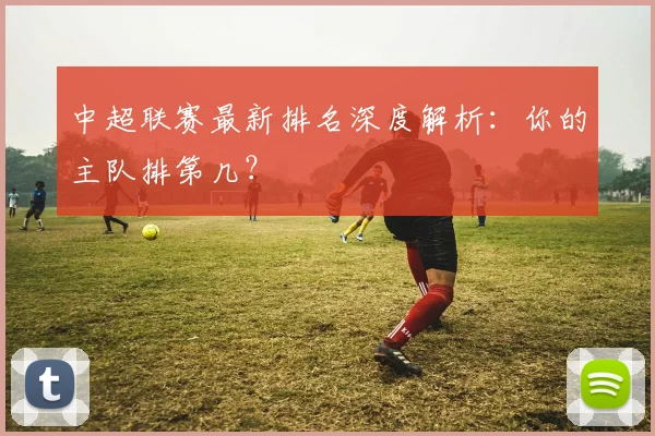 中超联赛最新排名深度解析：你的主队排第几？