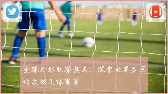 全球足球联赛盘点：探索世界各国的顶级足球赛事