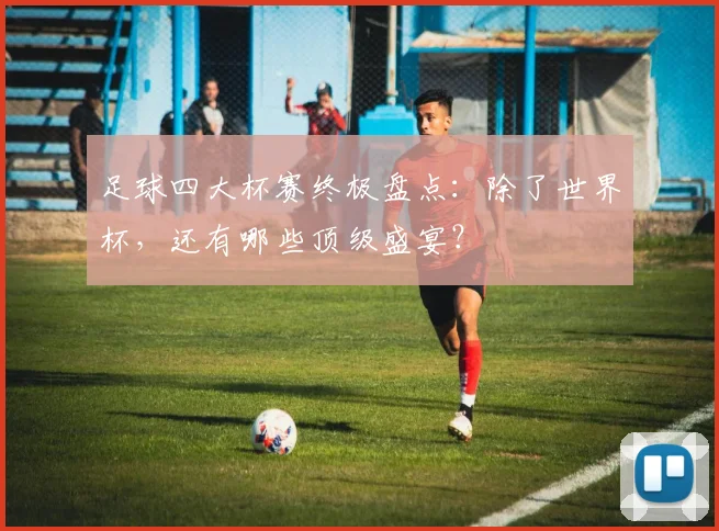 足球四大杯赛终极盘点：除了世界杯，还有哪些顶级盛宴？