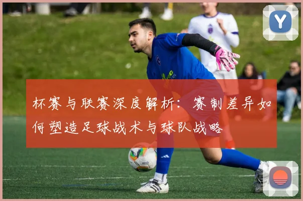 杯赛与联赛深度解析：赛制差异如何塑造足球战术与球队战略