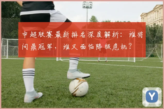 中超联赛最新排名深度解析：谁将问鼎冠军，谁又面临降级危机？