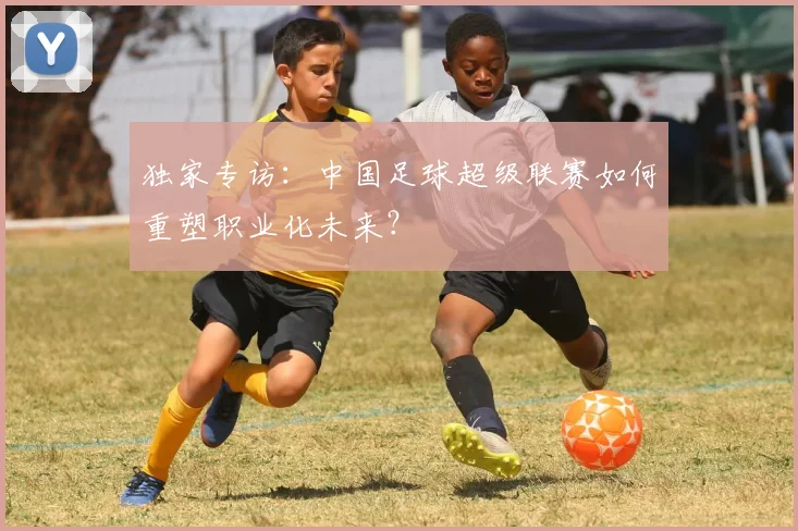 独家专访：中国足球超级联赛如何重塑职业化未来？
