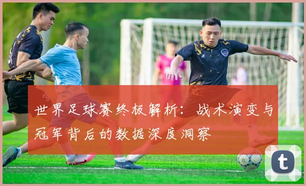 世界足球赛终极解析：战术演变与冠军背后的数据深度洞察